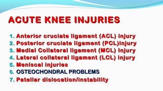 ACUTE KNEE INJURIESACUTE KNEE INJURIES
1.1. Anterior cruciate ligament (ACL) injuryAnterior cruciate ligament (ACL) injury
2.2. Posterior cruciate ligament (PCL)injuryPosterior cruciate ligament (PCL)injury
3.3. Medial Collateral ligament (MCL) InjuryMedial Collateral ligament (MCL) Injury
4.4. Lateral collateral ligament (LCL) injuryLateral collateral ligament (LCL) injury
5.5. Meniscal injuriesMeniscal injuries
6.6. OSTEOCHONDRAL PROBLEMSOSTEOCHONDRAL PROBLEMS
7.7. Patellar dislocation/instabilityPatellar dislocation/instability
 