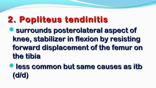 2. Popliteus tendinitis2. Popliteus tendinitis
surrounds posterolateral aspect ofsurrounds posterolateral aspect of
knee, stabilizer in flexion by resistingknee, stabilizer in flexion by resisting
forward displacement of the femur onforward displacement of the femur on
the tibiathe tibia
less common but same causes as itbless common but same causes as itb
(d/d)(d/d)
 