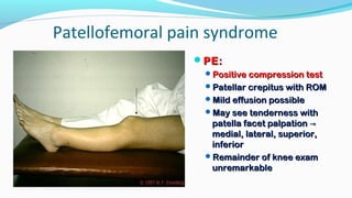 Patellofemoral pain syndrome
PE:PE:
Positive compression testPositive compression test
Patellar crepitus with ROMPatellar crepitus with ROM
Mild effusion possibleMild effusion possible
May see tenderness withMay see tenderness with
patella facet palpationpatella facet palpation →→
medial, lateral, superior,medial, lateral, superior,
inferiorinferior
Remainder of knee examRemainder of knee exam
unremarkableunremarkable
 