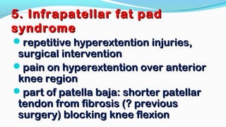 5. Infrapatellar fat pad5. Infrapatellar fat pad
syndromesyndrome
repetitive hyperextention injuries,repetitive hyperextention injuries,
surgical interventionsurgical intervention
pain on hyperextention over anteriorpain on hyperextention over anterior
knee regionknee region
part of patella baja: shorter patellarpart of patella baja: shorter patellar
tendon from fibrosis (? previoustendon from fibrosis (? previous
surgery) blocking knee flexionsurgery) blocking knee flexion
 