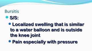 Bursitis
S/S:S/S:
Localized swelling that is similarLocalized swelling that is similar
to a water balloon and is outsideto a water balloon and is outside
the knee jointthe knee joint
Pain especially with pressurePain especially with pressure
 