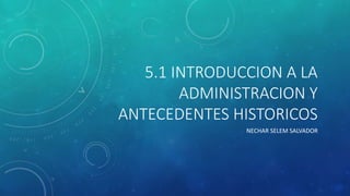 5.1 INTRODUCCION A LA
ADMINISTRACION Y
ANTECEDENTES HISTORICOS
NECHAR SELEM SALVADOR
 