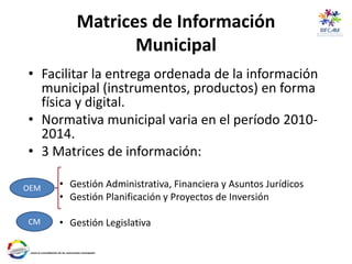 Matrices de Información
Municipal
• Facilitar la entrega ordenada de la información
municipal (instrumentos, productos) en forma
física y digital.
• Normativa municipal varia en el período 2010-
2014.
• 3 Matrices de información:
• Gestión Administrativa, Financiera y Asuntos Jurídicos
• Gestión Planificación y Proyectos de Inversión
• Gestión Legislativa
OEM
CM
 