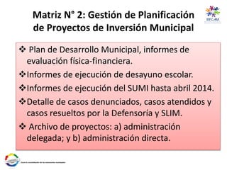 Matriz N° 2: Gestión de Planificación
de Proyectos de Inversión Municipal
 Plan de Desarrollo Municipal, informes de
evaluación física-financiera.
Informes de ejecución de desayuno escolar.
Informes de ejecución del SUMI hasta abril 2014.
Detalle de casos denunciados, casos atendidos y
casos resueltos por la Defensoría y SLIM.
 Archivo de proyectos: a) administración
delegada; y b) administración directa.
 