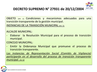 DECRETO SUPREMO N° 27931 de 20/12/2004
OBJETO (Art 1): Condiciones y mecanismos adecuados para una
transición transparente de la gestión municipal.
INSTANCIAS DE LA TRANSICIÓN MUNICIPAL (Art. 5):
ALCALDE MUNICIPAL:
- Elaborar la Resolución Municipal para el proceso de transición
municipal.
CONCEJO MUNICIPAL:
- Emitir la Ordenanza Municipal que promueve el proceso de
transición transparente.
Las instancias de Representación Social (Comités de Vigilancia)
participarán en el desarrollo del proceso de transición transparente
municipal. (Art 8)
 