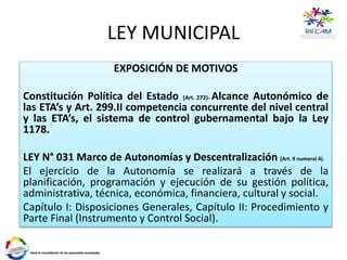 LEY MUNICIPAL
EXPOSICIÓN DE MOTIVOS
Constitución Política del Estado (Art. 272)- Alcance Autonómico de
las ETA’s y Art. 299.II competencia concurrente del nivel central
y las ETA’s, el sistema de control gubernamental bajo la Ley
1178.
LEY N° 031 Marco de Autonomías y Descentralización (Art. 9 numeral 4).
El ejercicio de la Autonomía se realizará a través de la
planificación, programación y ejecución de su gestión política,
administrativa, técnica, económica, financiera, cultural y social.
Capítulo I: Disposiciones Generales, Capítulo II: Procedimiento y
Parte Final (Instrumento y Control Social).
 