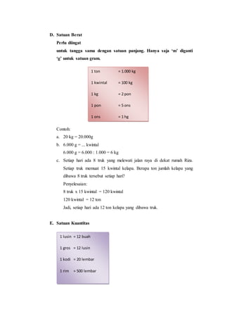 D. Satuan Berat
Perlu diingat
untuk tangga sama dengan satuan panjang. Hanya saja ‘m’ diganti
‘g’ untuk satuan gram.
Contoh:
a. 20 kg = 20.000g
b. 6.000 g = ... kwintal
6.000 g = 6.000 : 1.000 = 6 kg
c. Setiap hari ada 8 truk yang melewati jalan raya di dekat rumah Riza.
Setiap truk memuat 15 kwintal kelapa. Berapa ton jumlah kelapa yang
dibawa 8 truk tersebut setiap hari?
Penyelesaian:
8 truk x 15 kwintal = 120 kwintal
120 kwintal = 12 ton
Jadi, setiap hari ada 12 ton kelapa yang dibawa truk.
E. Satuan Kuantitas
1 ton = 1.000 kg
1 kwintal = 100 kg
1 kg = 2 pon
1 pon = 5 ons
1 ons = 1 hg
1 lusin = 12 buah
1 gros = 12 lusin
1 kodi = 20 lembar
1 rim = 500 lembar
 
