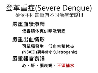 登革重症(Severe Dengue)
須依不同診斷有不同治療策略!!!
嚴重血漿滲漏
低容積休克併呼吸衰竭
嚴重出血情形
可單獨發生，低血容積休克
(NSAIDs要非常小心,iatrogenic)
嚴重器官衰竭
心、肝、腦衰竭，不須補水
 