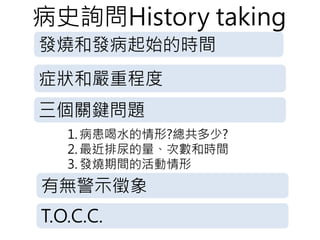 病史詢問History taking
發燒和發病起始的時間
症狀和嚴重程度
三個關鍵問題
1. 病患喝水的情形?總共多少?
2. 最近排尿的量、次數和時間
3. 發燒期間的活動情形
有無警示徵象
T.O.C.C.
 