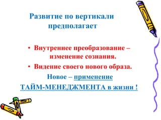 Развитие по вертикали
предполагает
•  Внутреннее преобразование –
изменение сознания.
•  Видение своего нового образа.
Новое – применение
ТАЙМ-МЕНЕДЖМЕНТА в жизни !
 