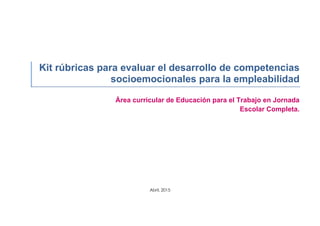 Kit rúbricas para evaluar el desarrollo de competencias
socioemocionales para la empleabilidad
Área curricular de Educación para el Trabajo en Jornada
Escolar Completa.
Abril, 2015
 