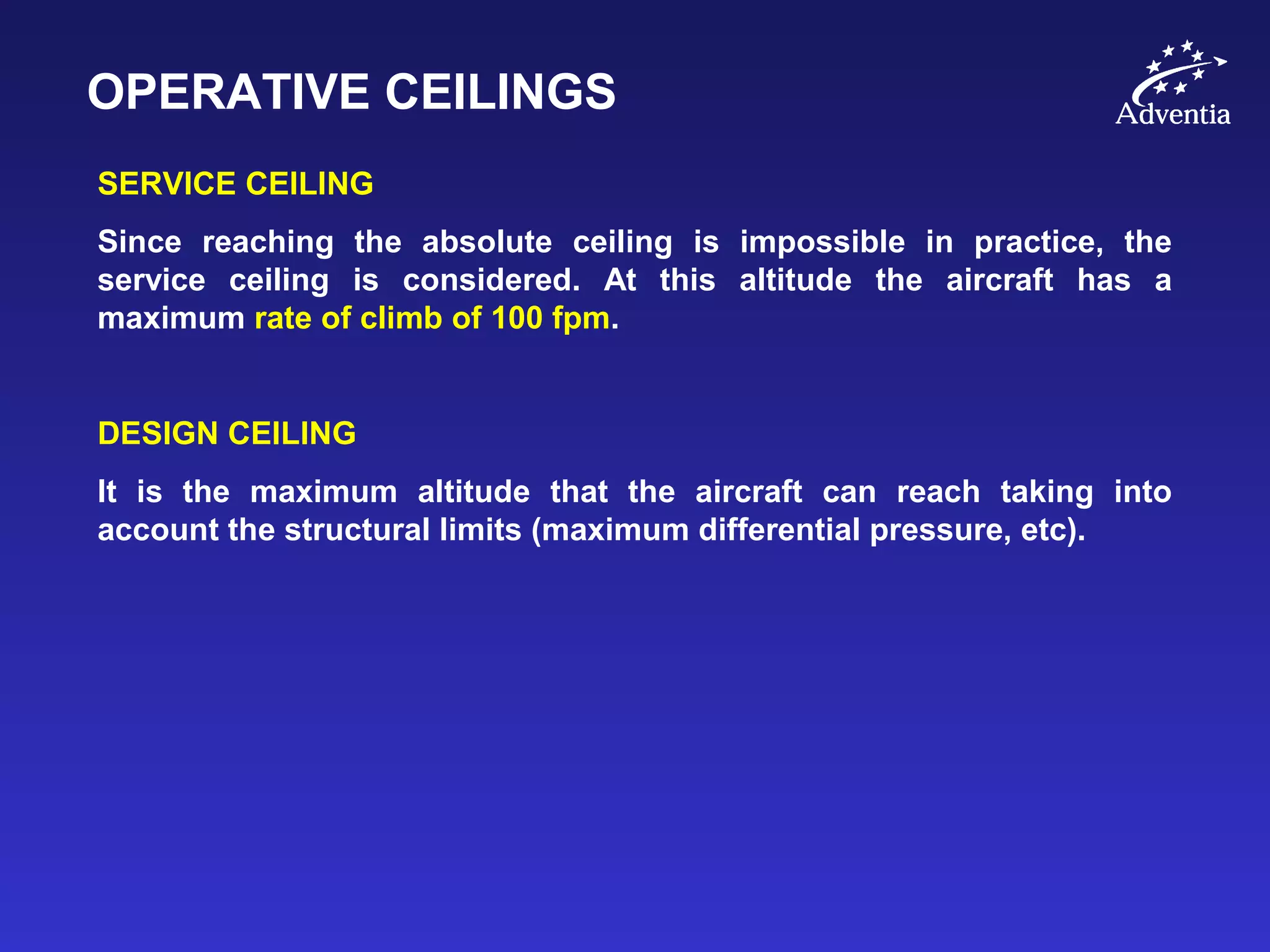 OPERATIVE CEILINGS
SERVICE CEILING
Since reaching the absolute ceiling is impossible in practice, the
service ceiling is considered. At this altitude the aircraft has a
maximum rate of climb of 100 fpm.
DESIGN CEILING
It is the maximum altitude that the aircraft can reach taking into
account the structural limits (maximum differential pressure, etc).
 