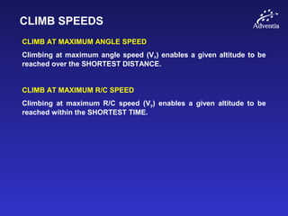 CLIMB SPEEDS
CLIMB AT MAXIMUM ANGLE SPEED
Climbing at maximum angle speed (Vx) enables a given altitude to be
reached over the SHORTEST DISTANCE.
CLIMB AT MAXIMUM R/C SPEED
Climbing at maximum R/C speed (Vy) enables a given altitude to be
reached within the SHORTEST TIME.
 