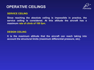 OPERATIVE CEILINGS
SERVICE CEILING
Since reaching the absolute ceiling is impossible in practice, the
service ceiling is considered. At this altitude the aircraft has a
maximum rate of climb of 100 fpm.
DESIGN CEILING
It is the maximum altitude that the aircraft can reach taking into
account the structural limits (maximum differential pressure, etc).
 