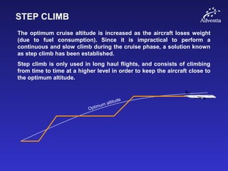 STEP CLIMB
The optimum cruise altitude is increased as the aircraft loses weight
(due to fuel consumption). Since it is impractical to perform a
continuous and slow climb during the cruise phase, a solution known
as step climb has been established.
Step climb is only used in long haul flights, and consists of climbing
from time to time at a higher level in order to keep the aircraft close to
the optimum altitude.
Optimum altitude
 