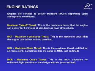 ENGINE RATINGS
Engines are certified to deliver standard thrusts depending upon
atmospheric conditions:
Maximum Takeoff Thrust: This is the maximum thrust that the engine
can deliver for 5 minutes at standard sea level atmosphere.
MCT - Maximum Continuous Thrust: This is the maximum thrust that
the engine can deliver with no time limit.
MCL - Maximum Climb Thrust: This is the maximum thrust certified for
en-route climb; sometimes it is the same as MCT. (not certified)
MCR - Maximum Cruise Thrust: This is the thrust allowable for
unlimited flight duration at the design altitude. (not certified)
 