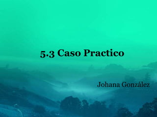 5.3 Caso Practico
Johana González
 