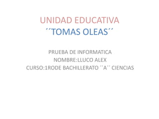 UNIDAD EDUCATIVA
´´TOMAS OLEAS´´
PRUEBA DE INFORMATICA
NOMBRE:LLUCO ALEX
CURSO:1RODE BACHILLERATO ´´A´´ CIENCIAS
 