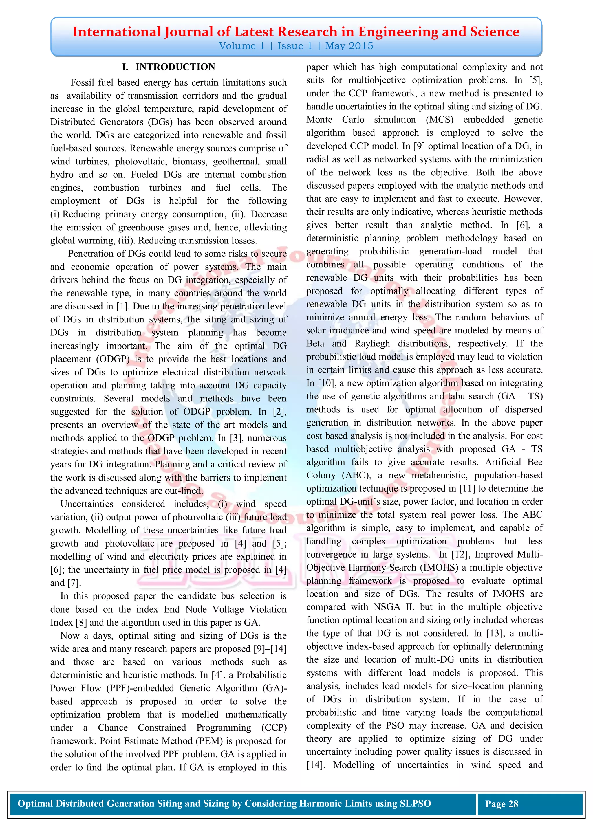 International Journal of Latest Research in Engineering and Science
Volume 1 | Issue 1 | May 2015
Optimal Distributed Generation Siting and Sizing by Considering Harmonic Limits using SLPSO Page 28
I. INTRODUCTION
Fossil fuel based energy has certain limitations such
as availability of transmission corridors and the gradual
increase in the global temperature, rapid development of
Distributed Generators (DGs) has been observed around
the world. DGs are categorized into renewable and fossil
fuel-based sources. Renewable energy sources comprise of
wind turbines, photovoltaic, biomass, geothermal, small
hydro and so on. Fueled DGs are internal combustion
engines, combustion turbines and fuel cells. The
employment of DGs is helpful for the following
(i).Reducing primary energy consumption, (ii). Decrease
the emission of greenhouse gases and, hence, alleviating
global warming, (iii). Reducing transmission losses.
Penetration of DGs could lead to some risks to secure
and economic operation of power systems. The main
drivers behind the focus on DG integration, especially of
the renewable type, in many countries around the world
are discussed in [1]. Due to the increasing penetration level
of DGs in distribution systems, the siting and sizing of
DGs in distribution system planning has become
increasingly important. The aim of the optimal DG
placement (ODGP) is to provide the best locations and
sizes of DGs to optimize electrical distribution network
operation and planning taking into account DG capacity
constraints. Several models and methods have been
suggested for the solution of ODGP problem. In [2],
presents an overview of the state of the art models and
methods applied to the ODGP problem. In [3], numerous
strategies and methods that have been developed in recent
years for DG integration. Planning and a critical review of
the work is discussed along with the barriers to implement
the advanced techniques are out-lined.
Uncertainties considered includes, (i) wind speed
variation, (ii) output power of photovoltaic (iii) future load
growth. Modelling of these uncertainties like future load
growth and photovoltaic are proposed in [4] and [5];
modelling of wind and electricity prices are explained in
[6]; the uncertainty in fuel price model is proposed in [4]
and [7].
In this proposed paper the candidate bus selection is
done based on the index End Node Voltage Violation
Index [8] and the algorithm used in this paper is GA.
Now a days, optimal siting and sizing of DGs is the
wide area and many research papers are proposed [9]–[14]
and those are based on various methods such as
deterministic and heuristic methods. In [4], a Probabilistic
Power Flow (PPF)-embedded Genetic Algorithm (GA)-
based approach is proposed in order to solve the
optimization problem that is modelled mathematically
under a Chance Constrained Programming (CCP)
framework. Point Estimate Method (PEM) is proposed for
the solution of the involved PPF problem. GA is applied in
order to ﬁnd the optimal plan. If GA is employed in this
paper which has high computational complexity and not
suits for multiobjective optimization problems. In [5],
under the CCP framework, a new method is presented to
handle uncertainties in the optimal siting and sizing of DG.
Monte Carlo simulation (MCS) embedded genetic
algorithm based approach is employed to solve the
developed CCP model. In [9] optimal location of a DG, in
radial as well as networked systems with the minimization
of the network loss as the objective. Both the above
discussed papers employed with the analytic methods and
that are easy to implement and fast to execute. However,
their results are only indicative, whereas heuristic methods
gives better result than analytic method. In [6], a
deterministic planning problem methodology based on
generating probabilistic generation-load model that
combines all possible operating conditions of the
renewable DG units with their probabilities has been
proposed for optimally allocating different types of
renewable DG units in the distribution system so as to
minimize annual energy loss. The random behaviors of
solar irradiance and wind speed are modeled by means of
Beta and Rayliegh distributions, respectively. If the
probabilistic load model is employed may lead to violation
in certain limits and cause this approach as less accurate.
In [10], a new optimization algorithm based on integrating
the use of genetic algorithms and tabu search (GA – TS)
methods is used for optimal allocation of dispersed
generation in distribution networks. In the above paper
cost based analysis is not included in the analysis. For cost
based multiobjective analysis with proposed GA - TS
algorithm fails to give accurate results. Artificial Bee
Colony (ABC), a new metaheuristic, population-based
optimization technique is proposed in [11] to determine the
optimal DG-unit’s size, power factor, and location in order
to minimize the total system real power loss. The ABC
algorithm is simple, easy to implement, and capable of
handling complex optimization problems but less
convergence in large systems. In [12], Improved Multi-
Objective Harmony Search (IMOHS) a multiple objective
planning framework is proposed to evaluate optimal
location and size of DGs. The results of IMOHS are
compared with NSGA II, but in the multiple objective
function optimal location and sizing only included whereas
the type of that DG is not considered. In [13], a multi-
objective index-based approach for optimally determining
the size and location of multi-DG units in distribution
systems with different load models is proposed. This
analysis, includes load models for size–location planning
of DGs in distribution system. If in the case of
probabilistic and time varying loads the computational
complexity of the PSO may increase. GA and decision
theory are applied to optimize sizing of DG under
uncertainty including power quality issues is discussed in
[14]. Modelling of uncertainties in wind speed and
 