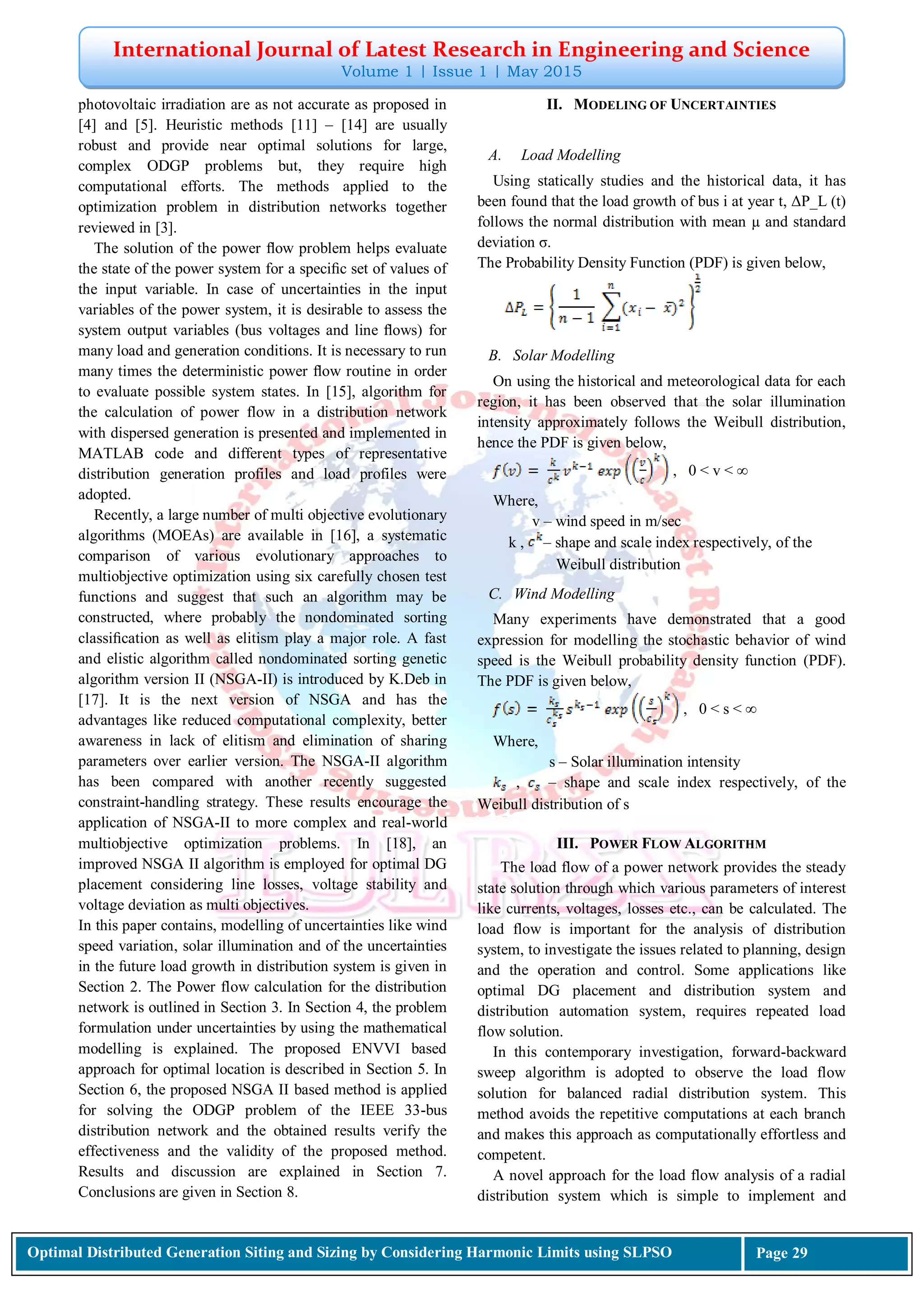 International Journal of Latest Research in Engineering and Science
Volume 1 | Issue 1 | May 2015
Optimal Distributed Generation Siting and Sizing by Considering Harmonic Limits using SLPSO Page 29
photovoltaic irradiation are as not accurate as proposed in
[4] and [5]. Heuristic methods [11] – [14] are usually
robust and provide near optimal solutions for large,
complex ODGP problems but, they require high
computational efforts. The methods applied to the
optimization problem in distribution networks together
reviewed in [3].
The solution of the power ﬂow problem helps evaluate
the state of the power system for a speciﬁc set of values of
the input variable. In case of uncertainties in the input
variables of the power system, it is desirable to assess the
system output variables (bus voltages and line ﬂows) for
many load and generation conditions. It is necessary to run
many times the deterministic power ﬂow routine in order
to evaluate possible system states. In [15], algorithm for
the calculation of power flow in a distribution network
with dispersed generation is presented and implemented in
MATLAB code and different types of representative
distribution generation profiles and load profiles were
adopted.
Recently, a large number of multi objective evolutionary
algorithms (MOEAs) are available in [16], a systematic
comparison of various evolutionary approaches to
multiobjective optimization using six carefully chosen test
functions and suggest that such an algorithm may be
constructed, where probably the nondominated sorting
classiﬁcation as well as elitism play a major role. A fast
and elistic algorithm called nondominated sorting genetic
algorithm version II (NSGA-II) is introduced by K.Deb in
[17]. It is the next version of NSGA and has the
advantages like reduced computational complexity, better
awareness in lack of elitism and elimination of sharing
parameters over earlier version. The NSGA-II algorithm
has been compared with another recently suggested
constraint-handling strategy. These results encourage the
application of NSGA-II to more complex and real-world
multiobjective optimization problems. In [18], an
improved NSGA II algorithm is employed for optimal DG
placement considering line losses, voltage stability and
voltage deviation as multi objectives.
In this paper contains, modelling of uncertainties like wind
speed variation, solar illumination and of the uncertainties
in the future load growth in distribution system is given in
Section 2. The Power flow calculation for the distribution
network is outlined in Section 3. In Section 4, the problem
formulation under uncertainties by using the mathematical
modelling is explained. The proposed ENVVI based
approach for optimal location is described in Section 5. In
Section 6, the proposed NSGA II based method is applied
for solving the ODGP problem of the IEEE 33-bus
distribution network and the obtained results verify the
effectiveness and the validity of the proposed method.
Results and discussion are explained in Section 7.
Conclusions are given in Section 8.
II. MODELING OF UNCERTAINTIES
A. Load Modelling
Using statically studies and the historical data, it has
been found that the load growth of bus i at year t, ΔP_L (t)
follows the normal distribution with mean µ and standard
deviation σ.
The Probability Density Function (PDF) is given below,
B. Solar Modelling
On using the historical and meteorological data for each
region, it has been observed that the solar illumination
intensity approximately follows the Weibull distribution,
hence the PDF is given below,
, 0 < v < ∞
Where,
v – wind speed in m/sec
k , – shape and scale index respectively, of the
Weibull distribution
C. Wind Modelling
Many experiments have demonstrated that a good
expression for modelling the stochastic behavior of wind
speed is the Weibull probability density function (PDF).
The PDF is given below,
, 0 < s < ∞
Where,
s – Solar illumination intensity
, – shape and scale index respectively, of the
Weibull distribution of s
III. POWER FLOW ALGORITHM
The load flow of a power network provides the steady
state solution through which various parameters of interest
like currents, voltages, losses etc., can be calculated. The
load flow is important for the analysis of distribution
system, to investigate the issues related to planning, design
and the operation and control. Some applications like
optimal DG placement and distribution system and
distribution automation system, requires repeated load
flow solution.
In this contemporary investigation, forward-backward
sweep algorithm is adopted to observe the load flow
solution for balanced radial distribution system. This
method avoids the repetitive computations at each branch
and makes this approach as computationally effortless and
competent.
A novel approach for the load flow analysis of a radial
distribution system which is simple to implement and
 