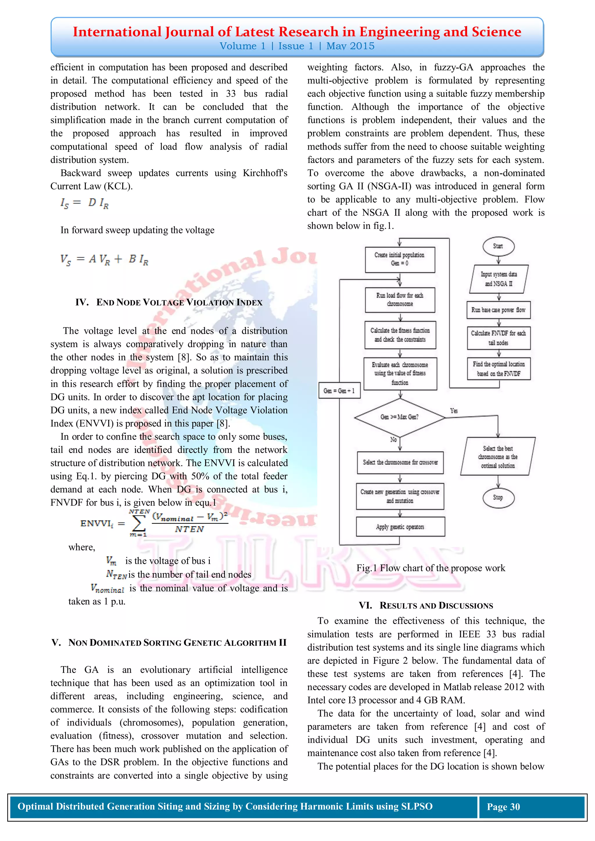 International Journal of Latest Research in Engineering and Science
Volume 1 | Issue 1 | May 2015
Optimal Distributed Generation Siting and Sizing by Considering Harmonic Limits using SLPSO Page 30
efficient in computation has been proposed and described
in detail. The computational efficiency and speed of the
proposed method has been tested in 33 bus radial
distribution network. It can be concluded that the
simplification made in the branch current computation of
the proposed approach has resulted in improved
computational speed of load flow analysis of radial
distribution system.
Backward sweep updates currents using Kirchhoff's
Current Law (KCL).
In forward sweep updating the voltage
IV. END NODE VOLTAGE VIOLATION INDEX
The voltage level at the end nodes of a distribution
system is always comparatively dropping in nature than
the other nodes in the system [8]. So as to maintain this
dropping voltage level as original, a solution is prescribed
in this research effort by finding the proper placement of
DG units. In order to discover the apt location for placing
DG units, a new index called End Node Voltage Violation
Index (ENVVI) is proposed in this paper [8].
In order to confine the search space to only some buses,
tail end nodes are identified directly from the network
structure of distribution network. The ENVVI is calculated
using Eq.1. by piercing DG with 50% of the total feeder
demand at each node. When DG is connected at bus i,
FNVDF for bus i, is given below in equ.1
where,
is the voltage of bus i
is the number of tail end nodes
is the nominal value of voltage and is
taken as 1 p.u.
V. NON DOMINATED SORTING GENETIC ALGORITHM II
The GA is an evolutionary artificial intelligence
technique that has been used as an optimization tool in
different areas, including engineering, science, and
commerce. It consists of the following steps: codification
of individuals (chromosomes), population generation,
evaluation (fitness), crossover mutation and selection.
There has been much work published on the application of
GAs to the DSR problem. In the objective functions and
constraints are converted into a single objective by using
weighting factors. Also, in fuzzy-GA approaches the
multi-objective problem is formulated by representing
each objective function using a suitable fuzzy membership
function. Although the importance of the objective
functions is problem independent, their values and the
problem constraints are problem dependent. Thus, these
methods suffer from the need to choose suitable weighting
factors and parameters of the fuzzy sets for each system.
To overcome the above drawbacks, a non-dominated
sorting GA II (NSGA-II) was introduced in general form
to be applicable to any multi-objective problem. Flow
chart of the NSGA II along with the proposed work is
shown below in fig.1.
Fig.1 Flow chart of the propose work
VI. RESULTS AND DISCUSSIONS
To examine the effectiveness of this technique, the
simulation tests are performed in IEEE 33 bus radial
distribution test systems and its single line diagrams which
are depicted in Figure 2 below. The fundamental data of
these test systems are taken from references [4]. The
necessary codes are developed in Matlab release 2012 with
Intel core I3 processor and 4 GB RAM.
The data for the uncertainty of load, solar and wind
parameters are taken from reference [4] and cost of
individual DG units such investment, operating and
maintenance cost also taken from reference [4].
The potential places for the DG location is shown below
 