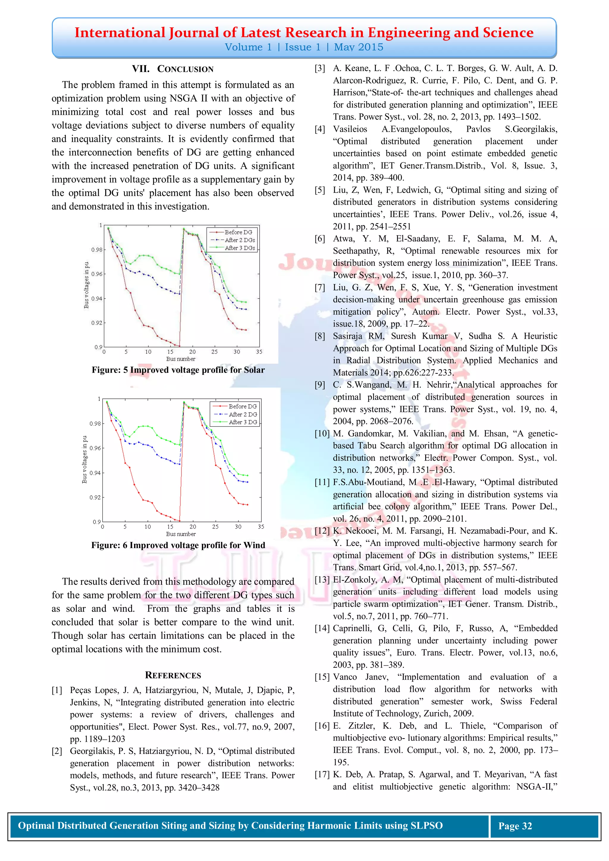 International Journal of Latest Research in Engineering and Science
Volume 1 | Issue 1 | May 2015
Optimal Distributed Generation Siting and Sizing by Considering Harmonic Limits using SLPSO Page 32
VII. CONCLUSION
The problem framed in this attempt is formulated as an
optimization problem using NSGA II with an objective of
minimizing total cost and real power losses and bus
voltage deviations subject to diverse numbers of equality
and inequality constraints. It is evidently confirmed that
the interconnection benefits of DG are getting enhanced
with the increased penetration of DG units. A significant
improvement in voltage profile as a supplementary gain by
the optimal DG units' placement has also been observed
and demonstrated in this investigation.
Figure: 5 Improved voltage profile for Solar
Figure: 6 Improved voltage profile for Wind
The results derived from this methodology are compared
for the same problem for the two different DG types such
as solar and wind. From the graphs and tables it is
concluded that solar is better compare to the wind unit.
Though solar has certain limitations can be placed in the
optimal locations with the minimum cost.
REFERENCES
[1] Peças Lopes, J. A, Hatziargyriou, N, Mutale, J, Djapic, P,
Jenkins, N, “Integrating distributed generation into electric
power systems: a review of drivers, challenges and
opportunities", Elect. Power Syst. Res., vol.77, no.9, 2007,
pp. 1189–1203
[2] Georgilakis, P. S, Hatziargyriou, N. D, “Optimal distributed
generation placement in power distribution networks:
models, methods, and future research”, IEEE Trans. Power
Syst., vol.28, no.3, 2013, pp. 3420–3428
[3] A. Keane, L. F .Ochoa, C. L. T. Borges, G. W. Ault, A. D.
Alarcon-Rodriguez, R. Currie, F. Pilo, C. Dent, and G. P.
Harrison,“State-of- the-art techniques and challenges ahead
for distributed generation planning and optimization”, IEEE
Trans. Power Syst., vol. 28, no. 2, 2013, pp. 1493–1502.
[4] Vasileios A.Evangelopoulos, Pavlos S.Georgilakis,
“Optimal distributed generation placement under
uncertainties based on point estimate embedded genetic
algorithm”, IET Gener.Transm.Distrib., Vol. 8, Issue. 3,
2014, pp. 389–400.
[5] Liu, Z, Wen, F, Ledwich, G, “Optimal siting and sizing of
distributed generators in distribution systems considering
uncertainties’, IEEE Trans. Power Deliv., vol.26, issue 4,
2011, pp. 2541–2551
[6] Atwa, Y. M, El-Saadany, E. F, Salama, M. M. A,
Seethapathy, R, “Optimal renewable resources mix for
distribution system energy loss minimization”, IEEE Trans.
Power Syst., vol.25, issue.1, 2010, pp. 360–37.
[7] Liu, G. Z, Wen, F. S, Xue, Y. S, “Generation investment
decision-making under uncertain greenhouse gas emission
mitigation policy”, Autom. Electr. Power Syst., vol.33,
issue.18, 2009, pp. 17–22.
[8] Sasiraja RM, Suresh Kumar V, Sudha S. A Heuristic
Approach for Optimal Location and Sizing of Multiple DGs
in Radial Distribution System. Applied Mechanics and
Materials 2014; pp.626:227-233.
[9] C. S.Wangand, M. H. Nehrir,“Analytical approaches for
optimal placement of distributed generation sources in
power systems,” IEEE Trans. Power Syst., vol. 19, no. 4,
2004, pp. 2068–2076.
[10] M. Gandomkar, M. Vakilian, and M. Ehsan, “A genetic-
based Tabu Search algorithm for optimal DG allocation in
distribution networks,” Electr. Power Compon. Syst., vol.
33, no. 12, 2005, pp. 1351–1363.
[11] F.S.Abu-Moutiand, M .E .El-Hawary, “Optimal distributed
generation allocation and sizing in distribution systems via
artiﬁcial bee colony algorithm,” IEEE Trans. Power Del.,
vol. 26, no. 4, 2011, pp. 2090–2101.
[12] K. Nekooei, M. M. Farsangi, H. Nezamabadi-Pour, and K.
Y. Lee, “An improved multi-objective harmony search for
optimal placement of DGs in distribution systems,” IEEE
Trans. Smart Grid, vol.4,no.1, 2013, pp. 557–567.
[13] El-Zonkoly, A. M, “Optimal placement of multi-distributed
generation units including different load models using
particle swarm optimization”, IET Gener. Transm. Distrib.,
vol.5, no.7, 2011, pp. 760–771.
[14] Caprinelli, G, Celli, G, Pilo, F, Russo, A, “Embedded
generation planning under uncertainty including power
quality issues”, Euro. Trans. Electr. Power, vol.13, no.6,
2003, pp. 381–389.
[15] Vanco Janev, “Implementation and evaluation of a
distribution load flow algorithm for networks with
distributed generation” semester work, Swiss Federal
Institute of Technology, Zurich, 2009.
[16] E. Zitzler, K. Deb, and L. Thiele, “Comparison of
multiobjective evo- lutionary algorithms: Empirical results,”
IEEE Trans. Evol. Comput., vol. 8, no. 2, 2000, pp. 173–
195.
[17] K. Deb, A. Pratap, S. Agarwal, and T. Meyarivan, “A fast
and elitist multiobjective genetic algorithm: NSGA-II,”
 