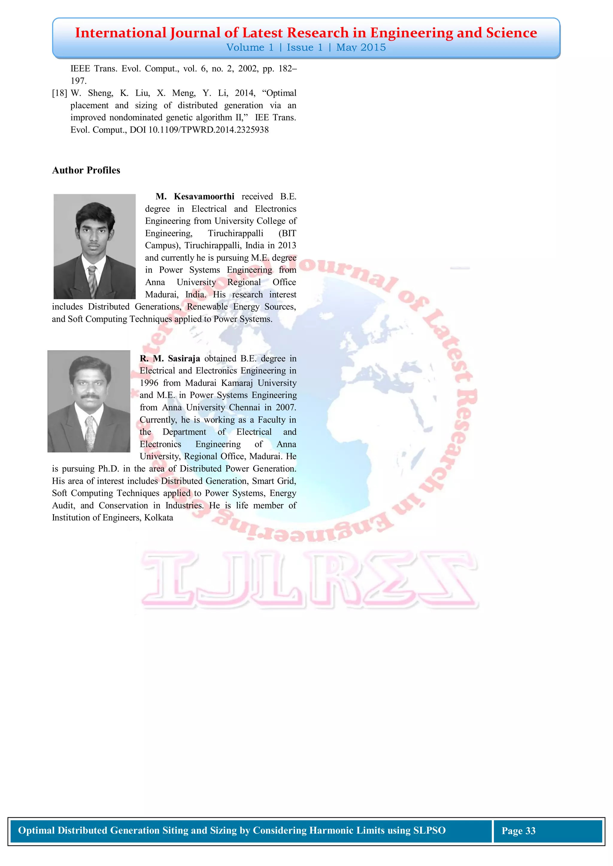 International Journal of Latest Research in Engineering and Science
Volume 1 | Issue 1 | May 2015
Optimal Distributed Generation Siting and Sizing by Considering Harmonic Limits using SLPSO Page 33
IEEE Trans. Evol. Comput., vol. 6, no. 2, 2002, pp. 182–
197.
[18] W. Sheng, K. Liu, X. Meng, Y. Li, 2014, “Optimal
placement and sizing of distributed generation via an
improved nondominated genetic algorithm II,” IEE Trans.
Evol. Comput., DOI 10.1109/TPWRD.2014.2325938
Author Profiles
M. Kesavamoorthi received B.E.
degree in Electrical and Electronics
Engineering from University College of
Engineering, Tiruchirappalli (BIT
Campus), Tiruchirappalli, India in 2013
and currently he is pursuing M.E. degree
in Power Systems Engineering from
Anna University Regional Office
Madurai, India. His research interest
includes Distributed Generations, Renewable Energy Sources,
and Soft Computing Techniques applied to Power Systems.
R. M. Sasiraja obtained B.E. degree in
Electrical and Electronics Engineering in
1996 from Madurai Kamaraj University
and M.E. in Power Systems Engineering
from Anna University Chennai in 2007.
Currently, he is working as a Faculty in
the Department of Electrical and
Electronics Engineering of Anna
University, Regional Office, Madurai. He
is pursuing Ph.D. in the area of Distributed Power Generation.
His area of interest includes Distributed Generation, Smart Grid,
Soft Computing Techniques applied to Power Systems, Energy
Audit, and Conservation in Industries. He is life member of
Institution of Engineers, Kolkata
 