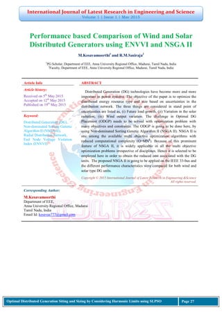 International Journal of Latest Research in Engineering and Science
Volume 1 | Issue 1 | May 2015
Optimal Distributed Generation Siting and Sizing by Considering Harmonic Limits using SLPSO Page 27
Performance based Comparison of Wind and Solar
Distributed Generators using ENVVI and NSGA II
M.Kesavamoorthi1
and R.M.Sasiraja2
1
PG Scholar, Department of EEE, Anna University Regional Office, Madurai, Tamil Nadu, India
2
Faculty, Department of EEE, Anna University Regional Office, Madurai, Tamil Nadu, India
Article Info ABSTRACT
Article history:
Received on 5th
May 2015
Accepted on 12th
May 2015
Published on 19th
May 2015
Distributed Generation (DG) technologies have become more and more
important in power systems. The objective of the paper is to optimize the
distributed energy resource type and size based on uncertainties in the
distribution network. The three things are considered in stand point of
uncertainties are listed as, (i) Future load growth, (ii) Variation in the solar
radiation, (iii) Wind output variation. The challenge in Optimal DG
Placement (ODGP) needs to be solved with optimization problem with
many objectives and constraints. The ODGP is going to be done here, by
using Non-dominated Sorting Genetic Algorithm II (NSGA II). NSGA II is
one among the available multi objective optimization algorithms with
reduced computational complexity (O=MN2
). Because of this prominent
feature of NSGA II, it is widely applicable in all the multi objective
optimization problems irrespective of disciplines. Hence it is selected to be
employed here in order to obtain the reduced cost associated with the DG
units. The proposed NSGA II is going to be applied on the IEEE 33-bus and
the different performance characteristics were compared for both wind and
solar type DG units.
Keyword:
Distributed Generation (DG),
Non-dominated Sorting Genetic
Algorithm II (NSGA-II),
Radial Distribution Network,
End Node Voltage Violation
Index (ENVVI)
Copyright © 2015 International Journal of Latest Research in Engineering &Science
All rights reserved.
Corresponding Author:
M.Kesavamoorthi
Department of EEE,
Anna University Regional Office, Madurai
Tamil Nadu, India
Email Id: kesavaa777@gmail.com
 