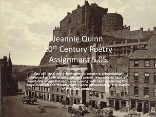Jeannie Quinn
20th Century Poetry
Assignment 5.05
Assignment:
You will take this information to create a presentation
showcasing both of your chosen poems. You should have at
least one image for each poem along with text explaining the
ways in which the literary works were influenced by the events
of the 20th century.
 