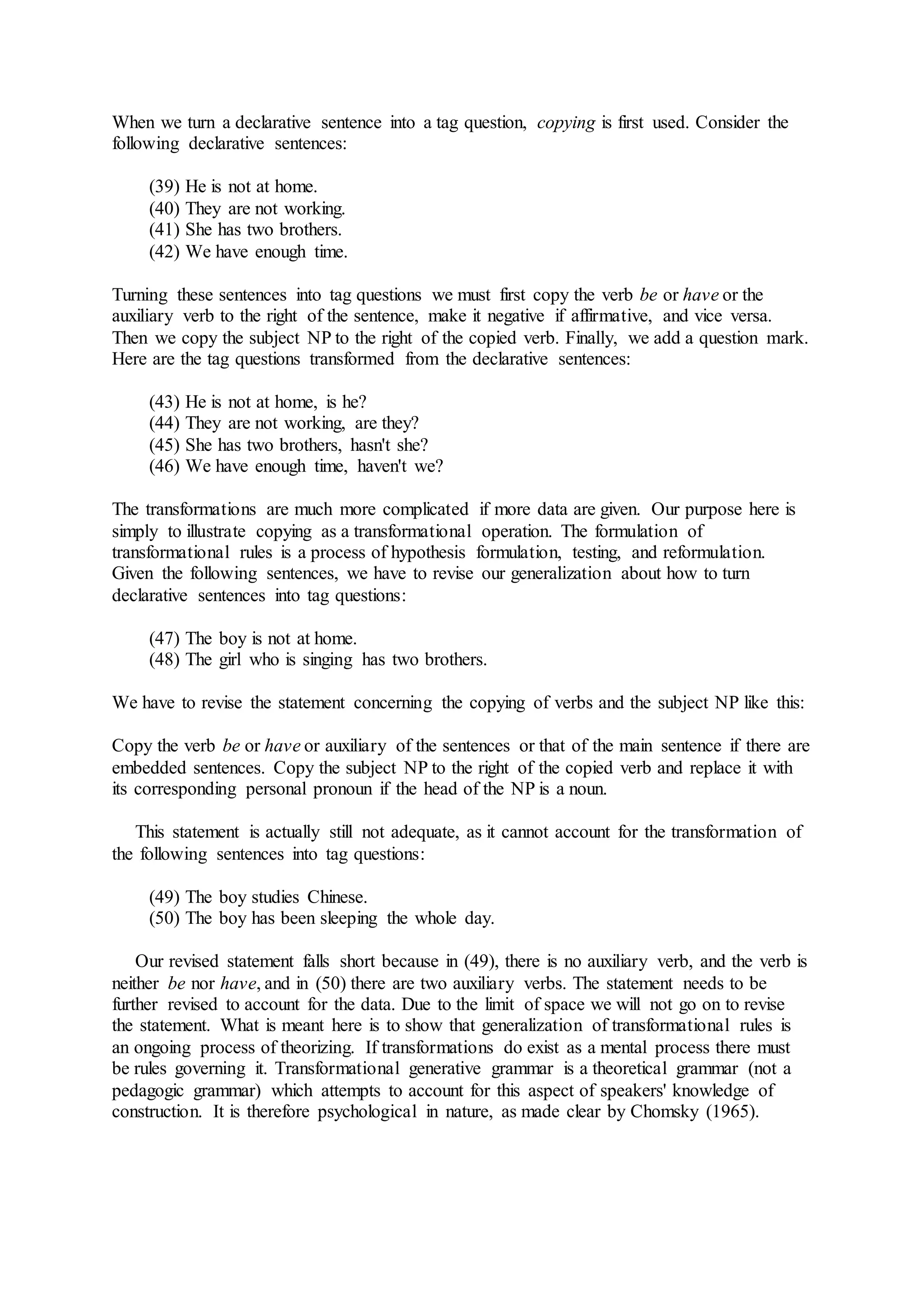 When we turn a declarative sentence into a tag question, copying is first used. Consider the
following declarative sentences:
(39) He is not at home.
(40) They are not working.
(41) She has two brothers.
(42) We have enough time.
Turning these sentences into tag questions we must first copy the verb be or have or the
auxiliary verb to the right of the sentence, make it negative if affirmative, and vice versa.
Then we copy the subject NP to the right of the copied verb. Finally, we add a question mark.
Here are the tag questions transformed from the declarative sentences:
(43) He is not at home, is he?
(44) They are not working, are they?
(45) She has two brothers, hasn't she?
(46) We have enough time, haven't we?
The transformations are much more complicated if more data are given. Our purpose here is
simply to illustrate copying as a transformational operation. The formulation of
transformational rules is a process of hypothesis formulation, testing, and reformulation.
Given the following sentences, we have to revise our generalization about how to turn
declarative sentences into tag questions:
(47) The boy is not at home.
(48) The girl who is singing has two brothers.
We have to revise the statement concerning the copying of verbs and the subject NP like this:
Copy the verb be or have or auxiliary of the sentences or that of the main sentence if there are
embedded sentences. Copy the subject NP to the right of the copied verb and replace it with
its corresponding personal pronoun if the head of the NP is a noun.
This statement is actually still not adequate, as it cannot account for the transformation of
the following sentences into tag questions:
(49) The boy studies Chinese.
(50) The boy has been sleeping the whole day.
Our revised statement falls short because in (49), there is no auxiliary verb, and the verb is
neither be nor have, and in (50) there are two auxiliary verbs. The statement needs to be
further revised to account for the data. Due to the limit of space we will not go on to revise
the statement. What is meant here is to show that generalization of transformational rules is
an ongoing process of theorizing. If transformations do exist as a mental process there must
be rules governing it. Transformational generative grammar is a theoretical grammar (not a
pedagogic grammar) which attempts to account for this aspect of speakers' knowledge of
construction. It is therefore psychological in nature, as made clear by Chomsky (1965).
 
