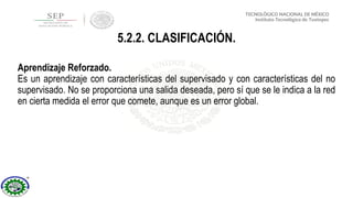 Aprendizaje Reforzado.
Es un aprendizaje con características del supervisado y con características del no
supervisado. No se proporciona una salida deseada, pero sí que se le indica a la red
en cierta medida el error que comete, aunque es un error global.
5.2.2. CLASIFICACIÓN.
 