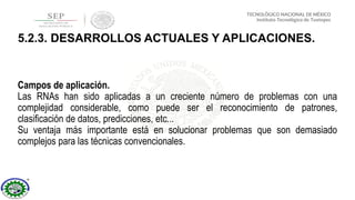 Campos de aplicación.
Las RNAs han sido aplicadas a un creciente número de problemas con una
complejidad considerable, como puede ser el reconocimiento de patrones,
clasificación de datos, predicciones, etc...
Su ventaja más importante está en solucionar problemas que son demasiado
complejos para las técnicas convencionales.
5.2.3. DESARROLLOS ACTUALES Y APLICACIONES.
 