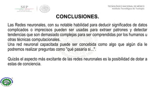 Las Redes neuronales, con su notable habilidad para deducir significados de datos
complicados o imprecisos pueden ser usadas para extraer patrones y detectar
tendencias que son demasiado complejas para ser comprendidas por los humanos u
otras técnicas computacionales.
Una red neuronal capacitada puede ser concebida como algo que algún día le
podremos realizar preguntas como "qué pasaría si...".
Quizás el aspecto más excitante de las redes neuronales es la posibilidad de dotar a
estas de conciencia.
CONCLUSIONES.
 