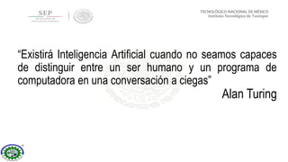 “Existirá Inteligencia Artificial cuando no seamos capaces
de distinguir entre un ser humano y un programa de
computadora en una conversación a ciegas”
Alan Turing
 