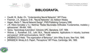 • Caudill, M., Butler, Ch., "Understanding Neural Networks", MIT Press.
• Freeman, J.A., Skapura, D.M., "Neural Networks", Ed. Addison Wesley.
• Hagan, Martin T, “Neural Network Design”, PWS Publishing Company,1996.
• J.R. Hilera González y V.J. Martínez “Redes Neuronales Artificiales: Fundamentos, modelos y
aplicaciones”, RA-MA, 1995.
• Varios, “Aprendizaje Automático”, Edicions UPC, Barcelona, CAT, 1994.
• Widrow, J., Rumelhart, D.E., Lehr, M.A., "Neural networks: Applications in industry, business
and science", ACM communications, Vol-37, 1.994.
• [HEBB49] D.O Hebb. “The organization of Behaviour” John Wiley & sons, New York, 1949.
• [MINS69] M. Minsky & S. Papert, “Perceptrons” MIT Press, Cambridge, MA, 1969.
BIBLIOGRAFÍA.
 