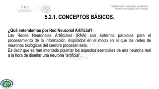 ¿Qué entendemos por Red Neuronal Artificial?
Las Redes Neuronales Artificiales (RNA) son sistemas paralelos para el
procesamiento de la información, inspirados en el modo en el que las redes de
neuronas biológicas del cerebro procesan esta.
Es decir que se han intentado plasmar los aspectos esenciales de una neurona real
a la hora de diseñar una neurona “artificial”.
5.2.1. CONCEPTOS BÁSICOS.
 