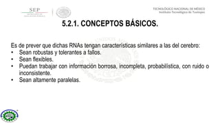 Es de prever que dichas RNAs tengan características similares a las del cerebro:
• Sean robustas y tolerantes a fallos.
• Sean flexibles.
• Puedan trabajar con información borrosa, incompleta, probabilística, con ruido o
inconsistente.
• Sean altamente paralelas.
5.2.1. CONCEPTOS BÁSICOS.
 