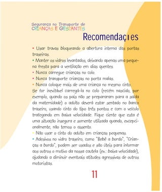11
Recomendações
• Usar travas bloqueando a abertura interna das portas
traseiras.
• Manter os vidros levantados, deixando apenas uma peque-
na fresta para a ventilação em dias quentes.
• Nunca carregue crianças no colo.
• Nunca transporte crianças no porta malas.
• Nunca coloque mais de uma criança no mesmo cinto.
Se for inevitável carregá-la no colo (recém nascido, por
exemplo, quando os pais não se prepararam para a saída
da maternidade) o adulto deverá estar sentado no banco
traseiro, usando cinto do tipo três pontos e com o veículo
trafegando em baixa velocidade. Fique ciente que esta é
uma situação insegura e somente utilizada quando, excepci-
onalmente, não temos o assento.
• Não usar o cinto do adulto em crianças pequenas.
• Adesivos no vidro traseiro, como “Bebê a bordo”, “Crian-
ças a bordo”, podem ser usados e são úteis para informar
aos outros o motivo da nossa cautela (ex.: baixa velocidade),
ajudando a diminuir eventuais atitudes agressivas de outros
motoristas.
Segurança no Transporte de
CRIANÇAS E GESTANTES
 