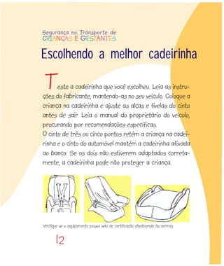 12
Escolhendo a melhor cadeirinha
este a cadeirinha que você escolheu. Leia as instru-
ções do fabricante, mantendo-as no seu veículo. Coloque a
criança na cadeirinha e ajuste as alças e fivelas do cinto
antes de sair. Leia o manual do proprietário do veículo,
procurando por recomendações específicas.
O cinto de três ou cinco pontos retém a criança na cadei-
rinha e o cinto do automóvel mantém a cadeirinha afixada
ao banco. Se os dois não estiverem adaptados correta-
mente, a cadeirinha pode não proteger a criança.
T
Segurança no Transporte de
CRIANÇAS E GESTANTES
Verifique se o equipamento possuí selo de certificação obedecendo às normas
 