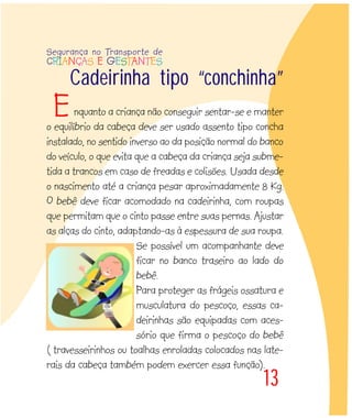 Cadeirinha tipo “conchinha”
nquanto a criança não conseguir sentar-se e manter
o equilíbrio da cabeça deve ser usado assento tipo concha
instalado, no sentido inverso ao da posição normal do banco
do veículo, o que evita que a cabeça da criança seja subme-
tida a trancos em caso de freadas e colisões. Usada desde
o nascimento até a criança pesar aproximadamente 8 Kg.
O bebê deve ficar acomodado na cadeirinha, com roupas
que permitam que o cinto passe entre suas pernas. Ajustar
as alças do cinto, adaptando-as à espessura de sua roupa.
Se possível um acompanhante deve
ficar no banco traseiro ao lado do
bebê.
Para proteger as frágeis ossatura e
musculatura do pescoço, essas ca-
deirinhas são equipadas com aces-
sório que firma o pescoço do bebê
( travesseirinhos ou toalhas enroladas colocados nas late-
rais da cabeça também podem exercer essa função).
13
Segurança no Transporte de
CRIANÇAS E GESTANTES
E
 