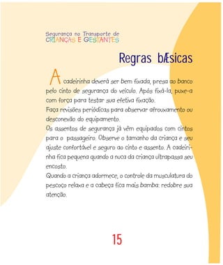 Regras básicas
cadeirinha deverá ser bem fixada, presa ao banco
pelo cinto de segurança do veículo. Após fixá-la, puxe-a
com força para testar sua efetiva fixação.
Faça revisões periódicas para observar afrouxamento ou
desconexão do equipamento.
Os assentos de segurança já vêm equipados com cintos
para o passageiro. Observe o tamanho da criança e seu
ajuste confortável e seguro ao cinto e assento. A cadeiri-
nha fica pequena quando a nuca da criança ultrapassa seu
encosto.
Quando a criança adormece, o controle da musculatura do
pescoço relaxa e a cabeça fica mais bamba: redobre sua
atenção.
15
A
Segurança no Transporte de
CRIANÇAS E GESTANTES
 