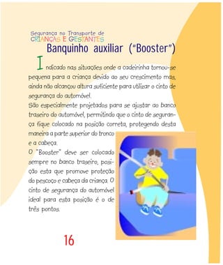 16
ndicado nas situações onde a cadeirinha tornou-se
pequena para a criança devido ao seu crescimento mas,
ainda não alcançou altura suficiente para utilizar o cinto de
segurança do automóvel.
São especialmente projetados para se ajustar ao banco
traseiro do automóvel, permitindo que o cinto de seguran-
ça fique colocado na posição correta, protegendo desta
maneira a parte superior do tronco
e a cabeça.
O “Booster” deve ser colocado
sempre no banco traseiro, posi-
ção esta que promove proteção
do pescoço e cabeça da criança. O
cinto de segurança do automóvel
ideal para esta posição é o de
três pontos.
Banquinho auxiliar (“Booster”)
Segurança no Transporte de
CRIANÇAS E GESTANTES
I
 