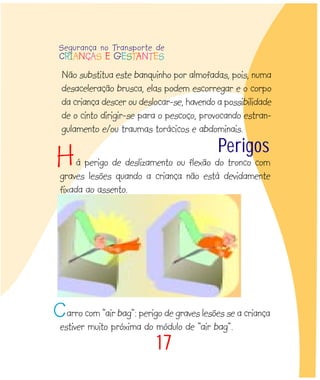 17
Perigos
á perigo de deslizamento ou flexão do tronco com
graves lesões quando a criança não está devidamente
fixada ao assento.
arro com “air bag”: perigo de graves lesões se a criança
estiver muito próxima do módulo de “air bag”.
C
Não substitua este banquinho por almofadas, pois, numa
desaceleração brusca, elas podem escorregar e o corpo
da criança descer ou deslocar-se, havendo a possibilidade
de o cinto dirigir-se para o pescoço, provocando estran-
gulamento e/ou traumas torácicos e abdominais.
H
Segurança no Transporte de
CRIANÇAS E GESTANTES
 