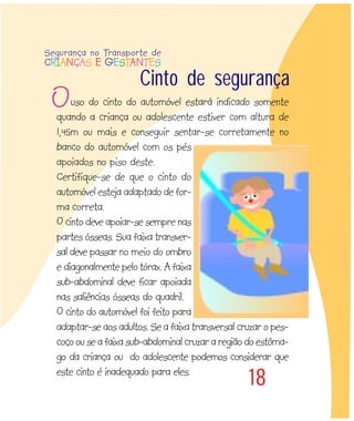 18
uso do cinto do automóvel estará indicado somente
quando a criança ou adolescente estiver com altura de
1,45m ou mais e conseguir sentar-se corretamente no
banco do automóvel com os pés
apoiados no piso deste.
Certifique-se de que o cinto do
automóvel esteja adaptado de for-
ma correta.
O cinto deve apoiar-se sempre nas
partes ósseas. Sua faixa transver-
sal deve passar no meio do ombro
e diagonalmente pelo tórax. A faixa
sub-abdominal deve ficar apoiada
nas saliências ósseas do quadril.
O cinto do automóvel foi feito para
adaptar-se aos adultos. Se a faixa transversal cruzar o pes-
coço ou se a faixa sub-abdominal cruzar a região do estôma-
go da criança ou do adolescente podemos considerar que
este cinto é inadequado para eles.
Cinto de segurança
O
Segurança no Transporte de
CRIANÇAS E GESTANTES
 