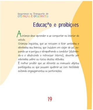 criança deve aprender a se comportar no interior do
veículo.
Crianças inquietas, que se recusam a ficar sentadas e
atreladas aos bancos, que insistem em viajar de pé, ex-
pondo-se a perigos e atrapalhando o condutor (distrain-
do-o e obstruindo o retrovisor interno), deverão ser
educadas sobre os riscos destas atitudes.
É melhor proibir que se alimente ou manuseie objetos
pontiagudos ou que possam quebrar-se com facilidade
evitando engasgamentos ou perfurações.
19
Educação e proibições
A
Segurança no Transporte de
CRIANÇAS E GESTANTES
 