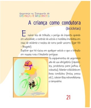 A criança como condutora
(bicicletas)
21
nsinar leis de trânsito, o perigo do impacto quando
em velocidade, o controle do veículo e medidas imediatas em
caso de acidente e noções de como pedir socorro (ligar 193
- Resgate).
Explicar que há riscos em qualquer veículo e que o trânsito
em nossas ruas é bastante perigoso.
Os equipamentos de segurança
são de uso obrigatório (capace-
tes, protetores para joelhos e
cotovelos).Manterabicicletaem
boas condições (freios, pneus
etc.);colocarfitasretrorefletoras
e campainha.
Segurança no Transporte de
CRIANÇAS E GESTANTES
E
 