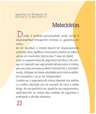 22
evido à evidente periculosidade deste veículo é
desaconselhável transportar crianças ou gestantes em
motos.
Se for inevitável, a criança deverá ter desenvolvimento
suficiente, bom equilíbrio e força para manter-se sobre o
veículo em movimento (acima dos 7 anos de idade).
Usar os equipamentos de segurança corretos ( não colo-
que um capacete que seja grande demais para a criança,
pois seu peso excessivo poderá machucá-la) e, principal-
mente, trafegar em baixa velocidade pela mínima distân-
cia necessária e só se for indispensável.
Lembre-se: a segurança da criança depende dos adultos
e a melhor educação vem do exemplo de como o adulto
dirige, da sua paciência em ajustá-la aos equipamentos,
explicando-lhe as razões das medidas de segurança e
praticando a direção defensiva.
Motocicletas
Segurança no Transporte de
CRIANÇAS E GESTANTES
D
 