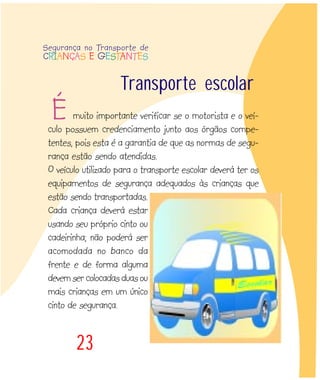 muito importante verificar se o motorista e o veí-
culo possuem credenciamento junto aos órgãos compe-
tentes, pois esta é a garantia de que as normas de segu-
rança estão sendo atendidas.
O veículo utilizado para o transporte escolar deverá ter os
equipamentos de segurança adequados às crianças que
estão sendo transportadas.
Cada criança deverá estar
usando seu próprio cinto ou
cadeirinha; não poderá ser
acomodada no banco da
frente e de forma alguma
devem ser colocadas duas ou
mais crianças em um único
cinto de segurança.
23
Transporte escolar
É
Segurança no Transporte de
CRIANÇAS E GESTANTES
 
