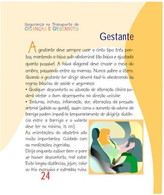 24
gestante deve sempre usar o cinto tipo três pon-
tos, mantendo a faixa sub-abdominal tão baixa e ajustada
quanto possível. A faixa diagonal deve cruzar o meio do
ombro, passando entre as mamas. Nunca sobre o útero.
Quando a gestante for dirigir deverá fazê-lo obedecendo às
regras básicas de saúde e segurança:
• Qualquer desconforto ou situação de alteração clínica po-
derá afetar o bom desempenho na direção veicular.
• Tonturas, inchaço, inflamação, dor, alterações da pressão
arterial (subida ou queda), assim como o aumento do volume da
barriga podem impedi-la temporariamente de dirigir(a distân-
cia entre a barriga e o volante
deve ter no mínimo, 15 cm).
As orientações do obstetra são
muito importantes: Cuidado com
as medicações ingeridas.
Dirija enquanto estiver bem e pare
se houver desconforto, mal estar.
Evite longas distâncias, jejum, calor
ou frio excessivo e estradas ruins.
A
Gestante
Segurança no Transporte de
CRIANÇAS E GESTANTES
 