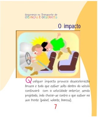 7
O impacto
Segurança no Transporte de
CRIANÇAS E GESTANTES
Qualquer impacto provoca desaceleração
brusca e tudo que estiver solto dentro do veículo
continuará com a velocidade anterior, sendo
projetado, indo chocar-se contra o que estiver na
sua frente (painel, volante, bancos).
 